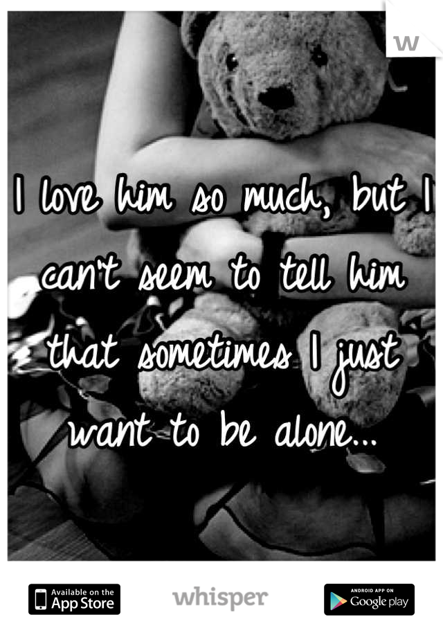 I love him so much, but I can't seem to tell him that sometimes I just want to be alone...