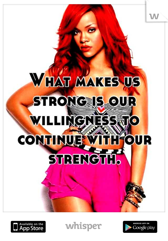 What makes us strong is our willingness to continue with our strength.