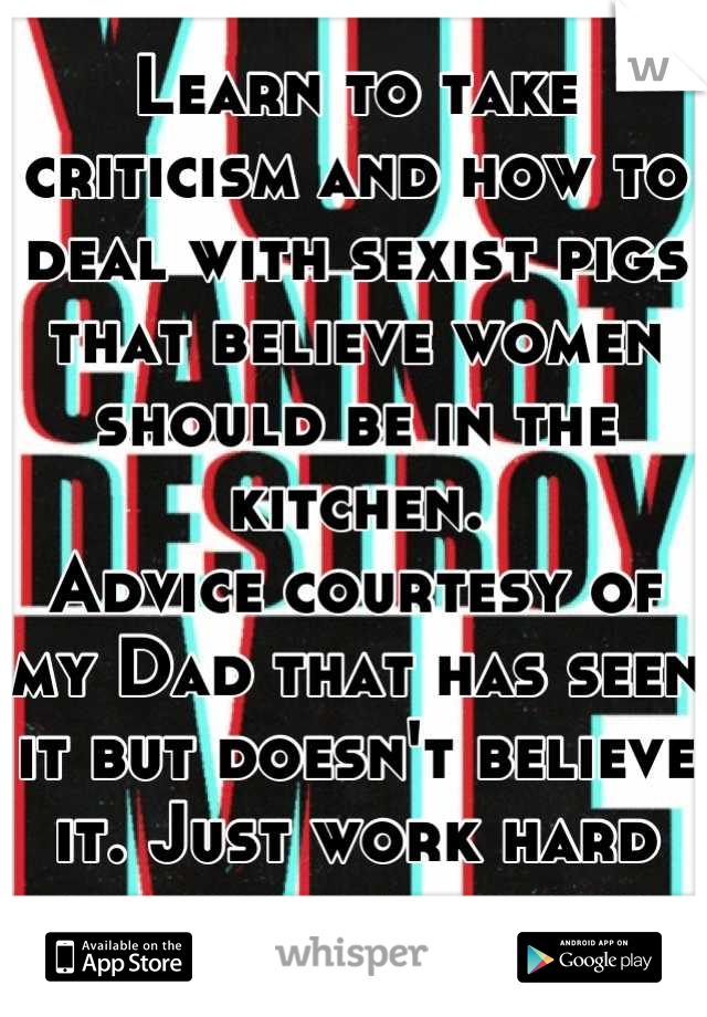 Learn to take criticism and how to deal with sexist pigs that believe women should be in the kitchen. 
Advice courtesy of my Dad that has seen it but doesn't believe it. Just work hard prove them wrong