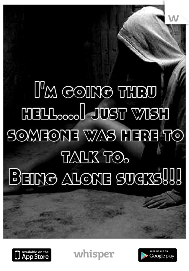 I'm going thru hell....I just wish someone was here to talk to.
Being alone sucks!!!