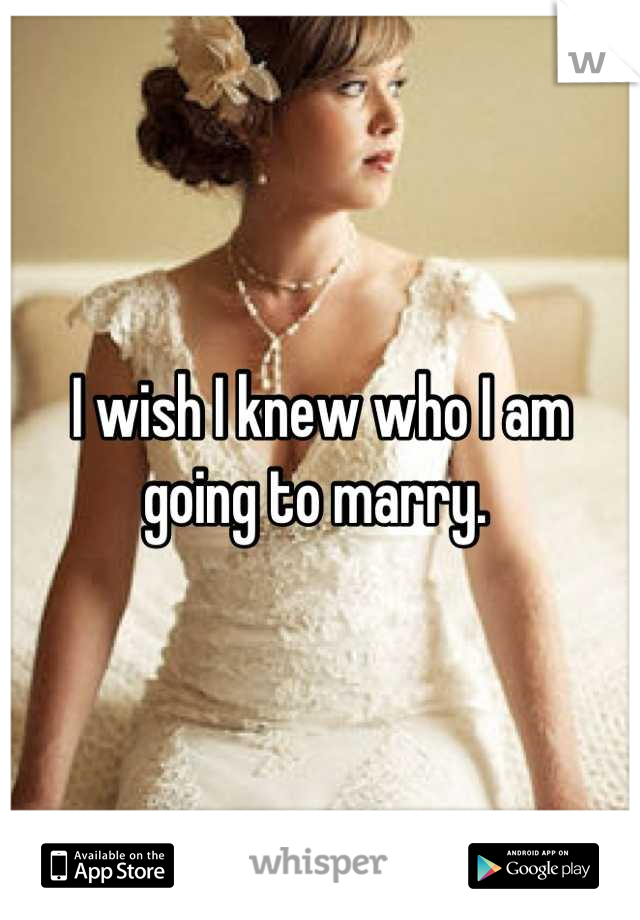 I wish I knew who I am going to marry. 
