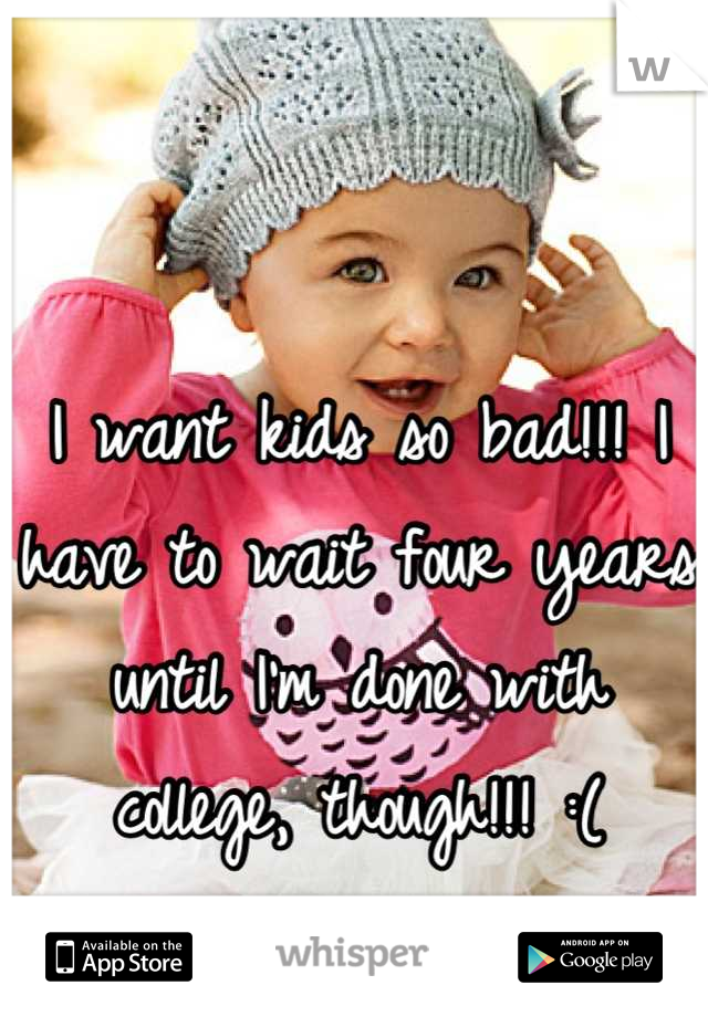 I want kids so bad!!! I have to wait four years until I'm done with college, though!!! :(