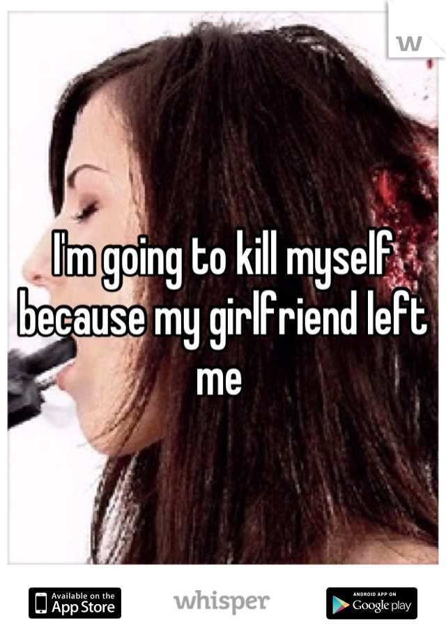 I'm going to kill myself because my girlfriend left me 
