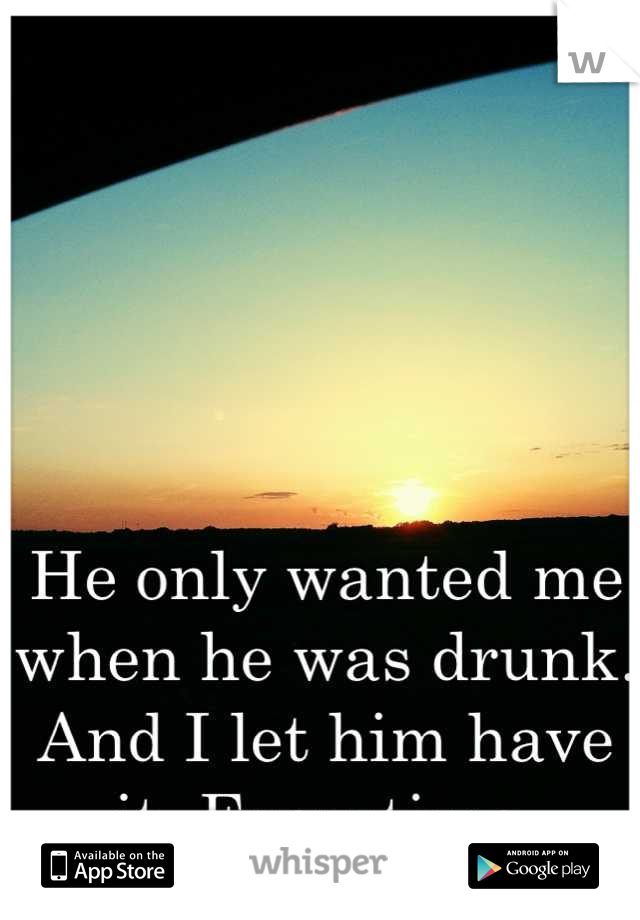He only wanted me when he was drunk. And I let him have it. Everytime.