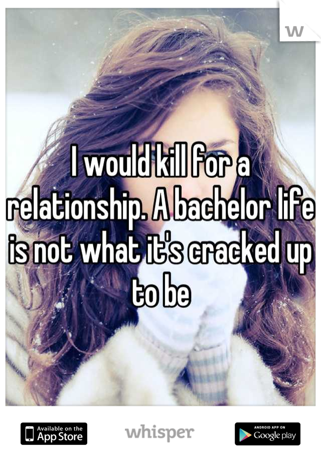 I would kill for a relationship. A bachelor life is not what it's cracked up to be