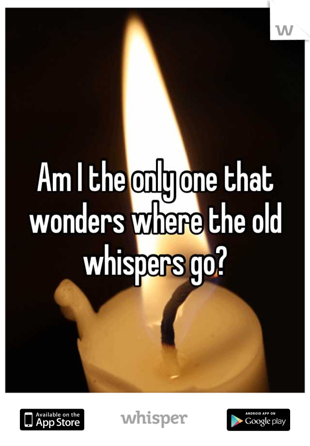 Am I the only one that wonders where the old whispers go?