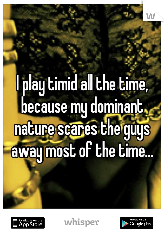 I play timid all the time, because my dominant nature scares the guys away most of the time...