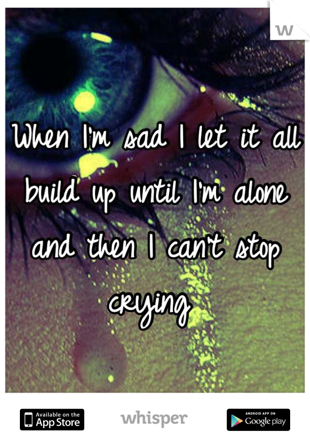 When I'm sad I let it all build up until I'm alone and then I can't stop crying 