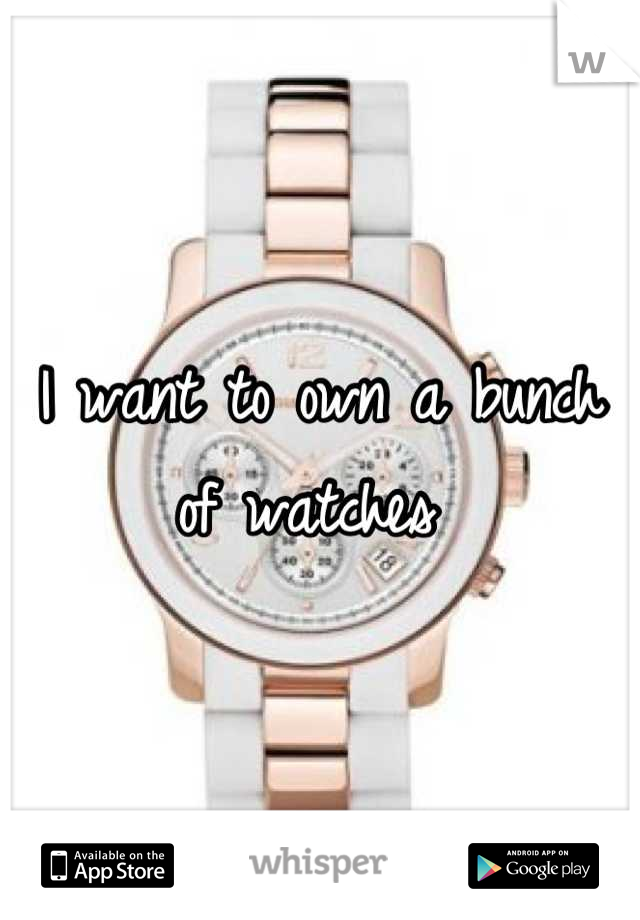 I want to own a bunch of watches 