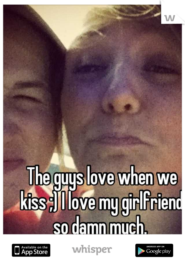 The guys love when we kiss ;) I love my girlfriend so damn much. 