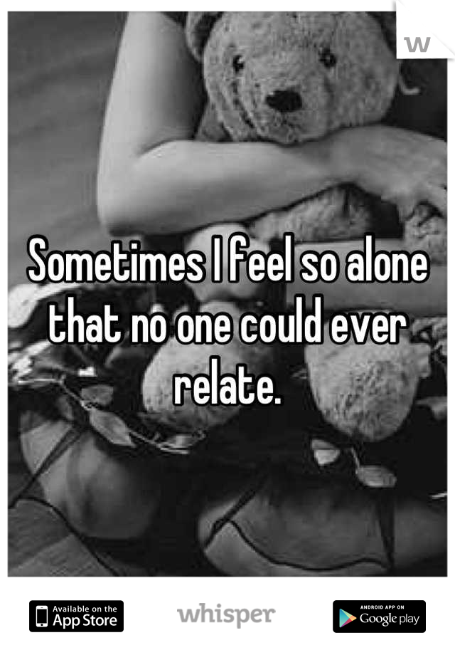 Sometimes I feel so alone that no one could ever relate.