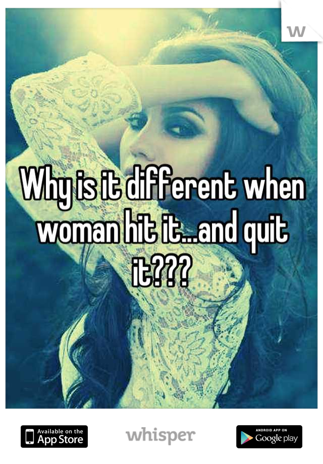 Why is it different when woman hit it...and quit it???