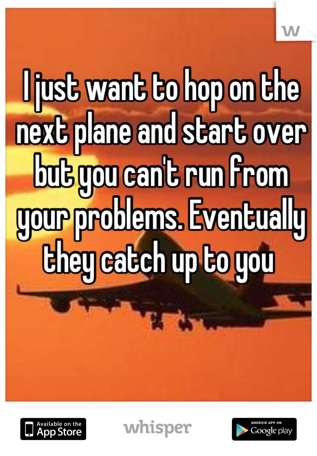 I just want to hop on the next plane and start over but you can't run from your problems. Eventually they catch up to you 