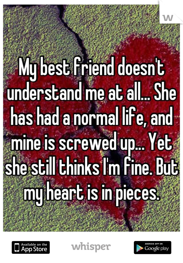 My best friend doesn't understand me at all... She has had a normal life, and mine is screwed up... Yet she still thinks I'm fine. But my heart is in pieces.