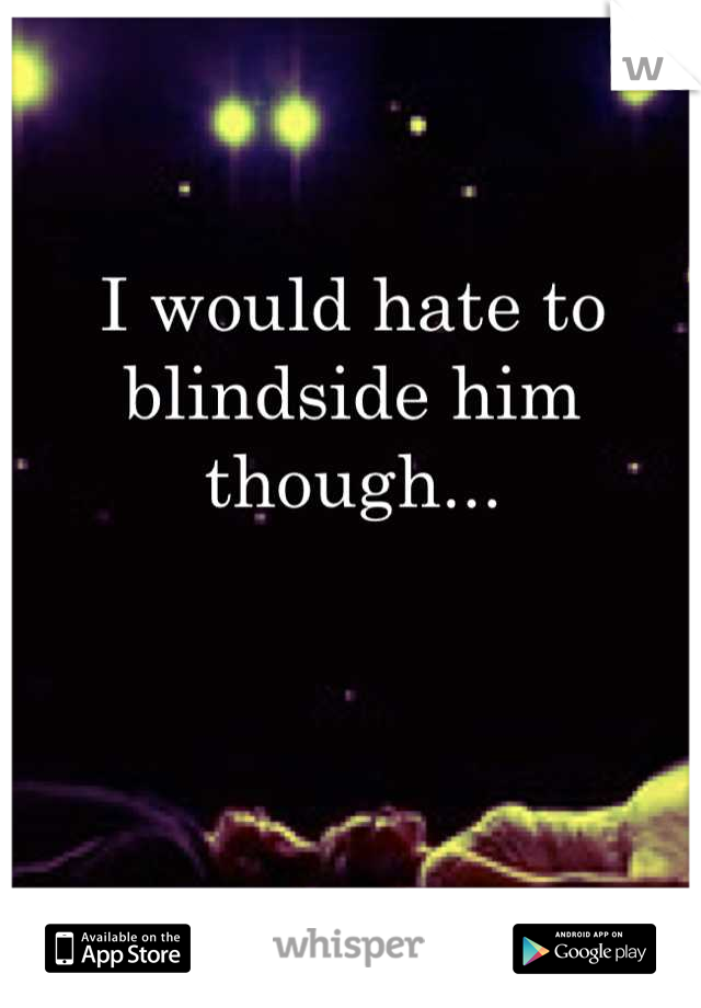 I would hate to blindside him though...