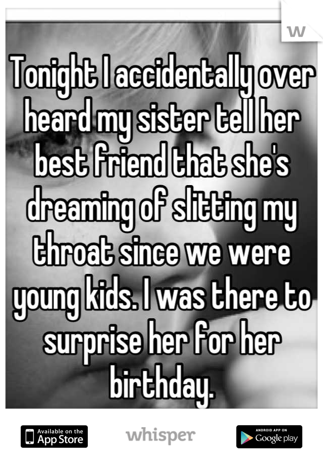 Tonight I accidentally over heard my sister tell her best friend that she's dreaming of slitting my throat since we were young kids. I was there to surprise her for her birthday.