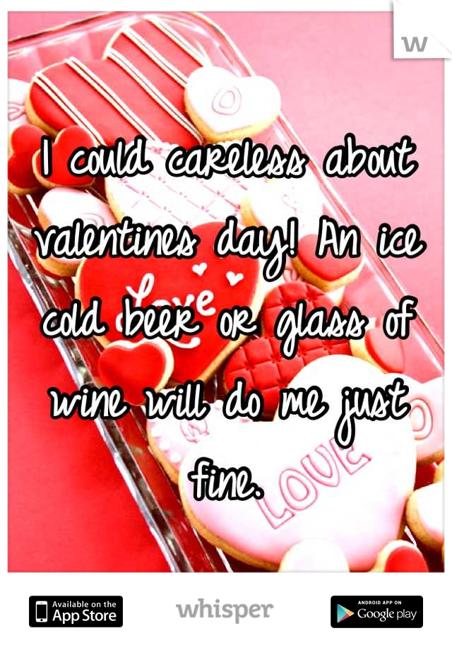 I could careless about valentines day! An ice cold beer or glass of wine will do me just fine.