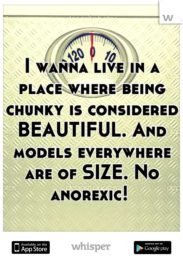 I wanna live in a place where being chunky is considered BEAUTIFUL. And models everywhere are of SIZE. No anorexic! 