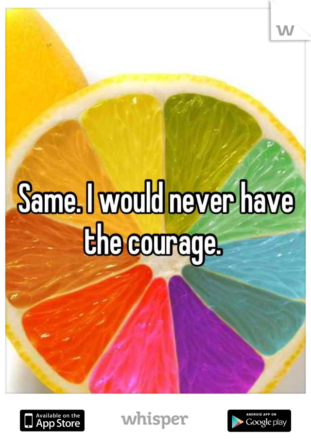 Same. I would never have the courage. 