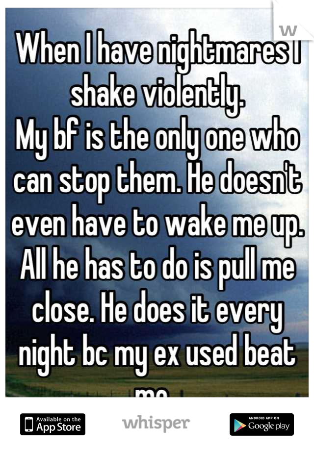 When I have nightmares I shake violently. 
My bf is the only one who can stop them. He doesn't even have to wake me up. All he has to do is pull me close. He does it every night bc my ex used beat me. 