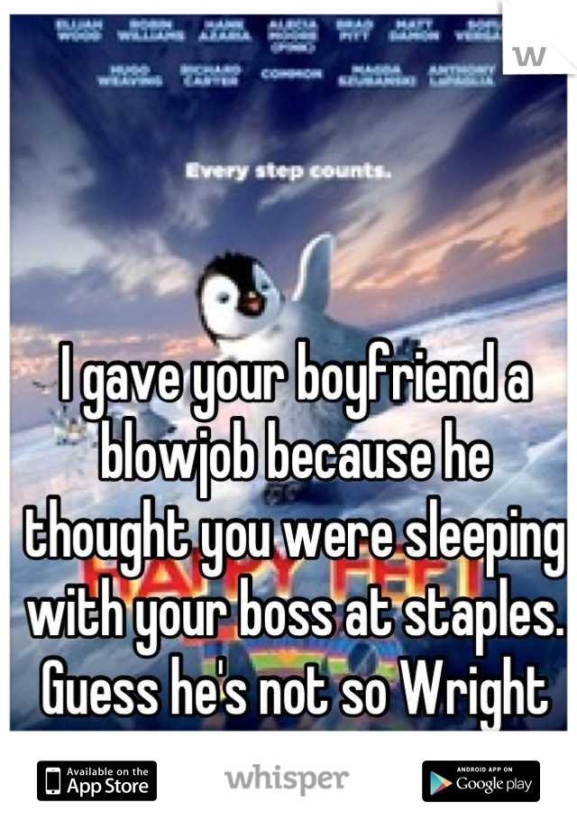 I gave your boyfriend a blowjob because he thought you were sleeping with your boss at staples. 
Guess he's not so Wright after all.