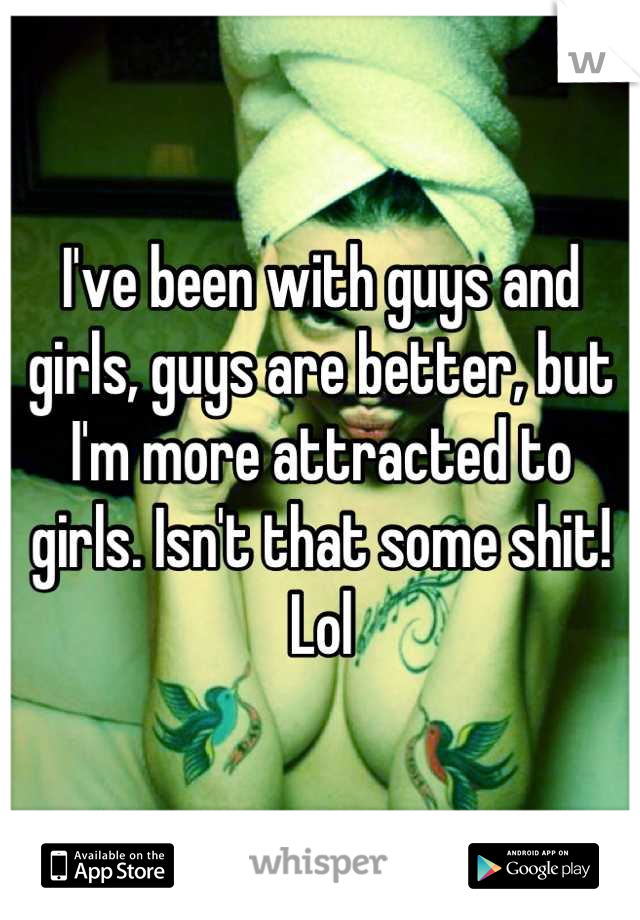 I've been with guys and girls, guys are better, but I'm more attracted to girls. Isn't that some shit! Lol