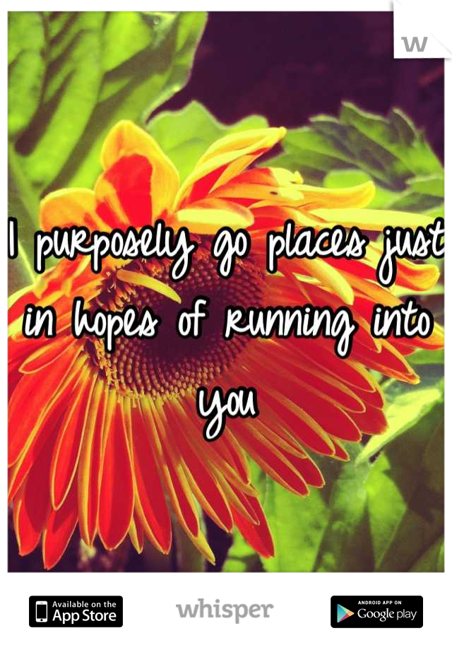 I purposely go places just in hopes of running into you