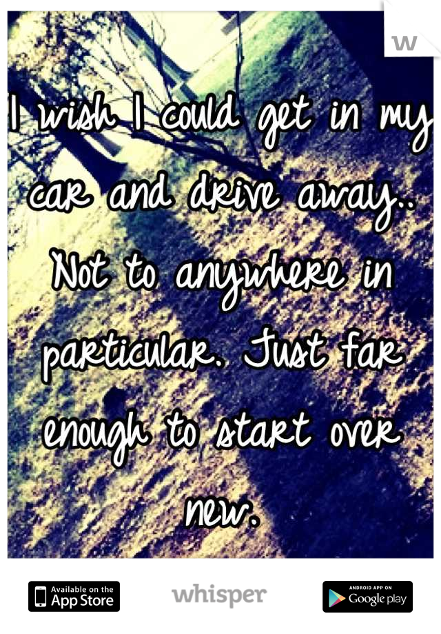 I wish I could get in my car and drive away.. Not to anywhere in particular. Just far enough to start over new.