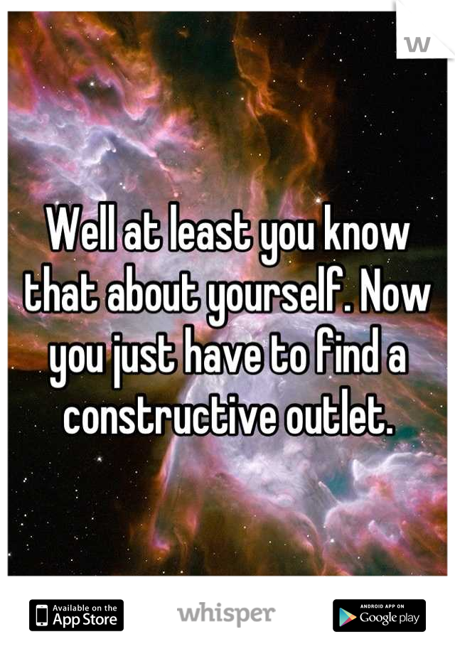 Well at least you know that about yourself. Now you just have to find a constructive outlet.