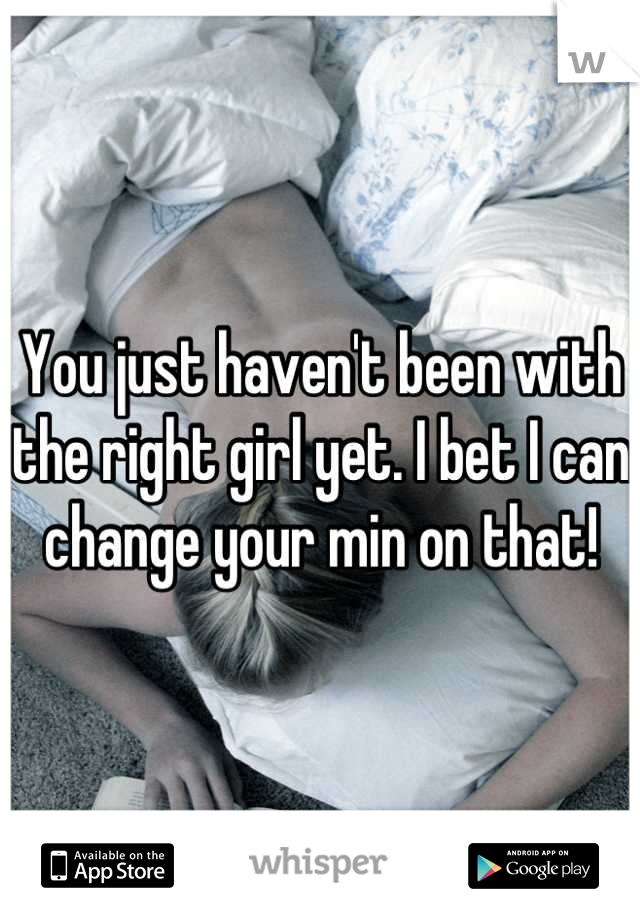 You just haven't been with the right girl yet. I bet I can change your min on that!