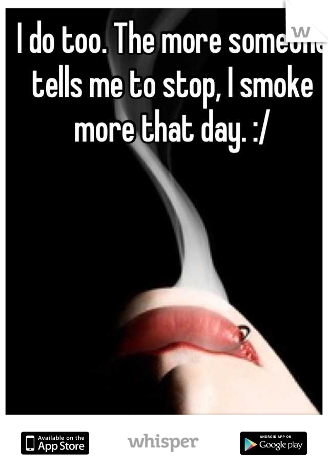 I do too. The more someone tells me to stop, I smoke more that day. :/
