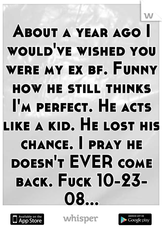 About a year ago I would've wished you were my ex bf. Funny how he still thinks I'm perfect. He acts like a kid. He lost his chance. I pray he doesn't EVER come back. Fuck 10-23-08...