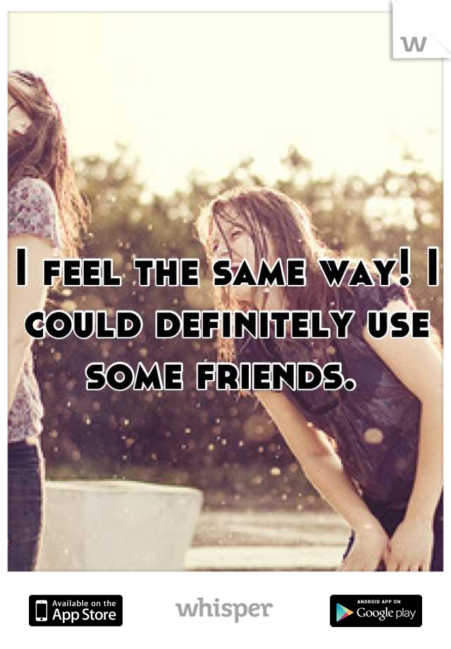 I feel the same way! I could definitely use some friends. 