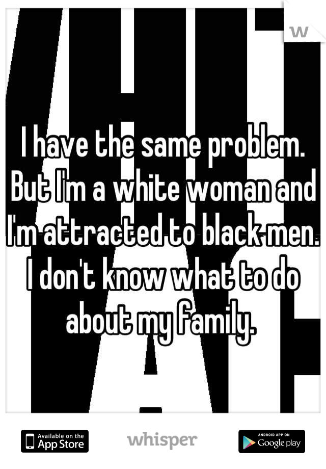 I have the same problem. But I'm a white woman and I'm attracted to black men. I don't know what to do about my family. 