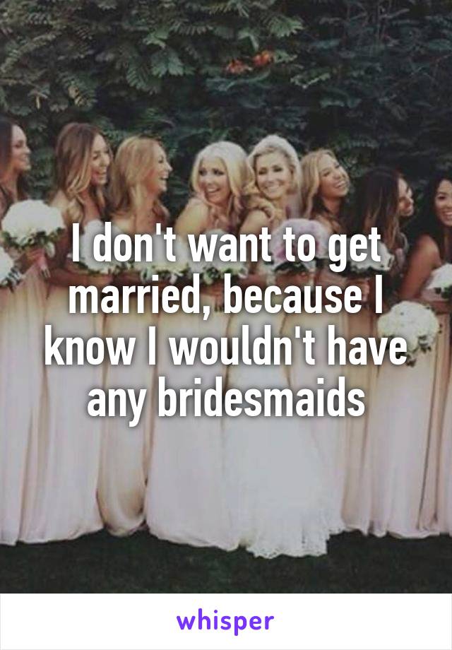I don't want to get married, because I know I wouldn't have any bridesmaids