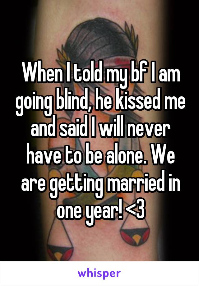 When I told my bf I am going blind, he kissed me and said I will never have to be alone. We are getting married in one year! <3