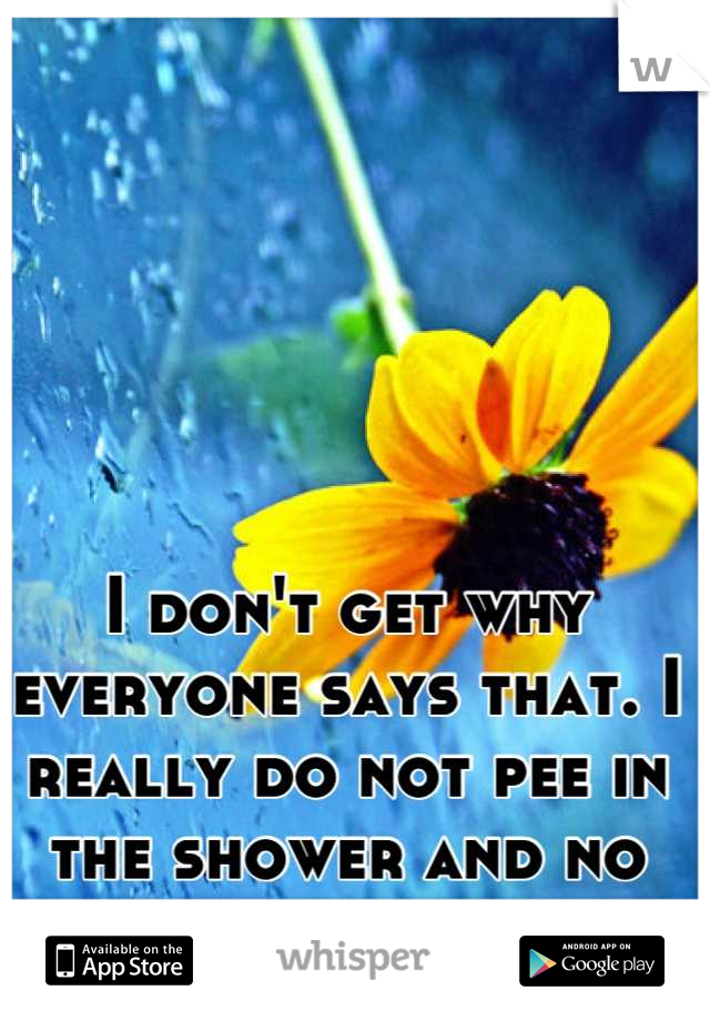 I don't get why everyone says that. I really do not pee in the shower and no one believes me. 
