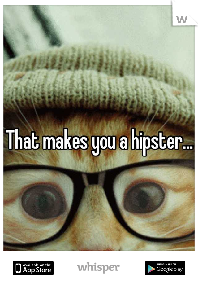 That makes you a hipster...