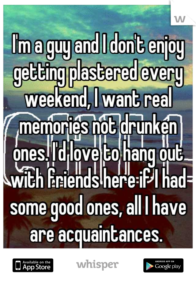 I'm a guy and I don't enjoy getting plastered every weekend, I want real memories not drunken ones. I'd love to hang out with friends here if I had some good ones, all I have are acquaintances. 