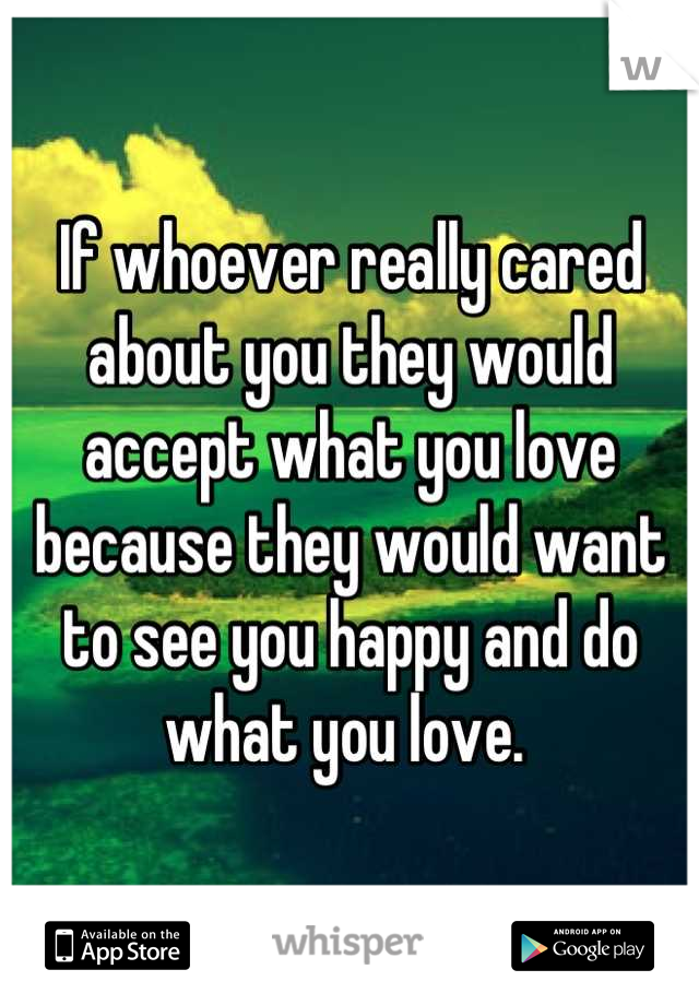 If whoever really cared about you they would accept what you love because they would want to see you happy and do what you love. 