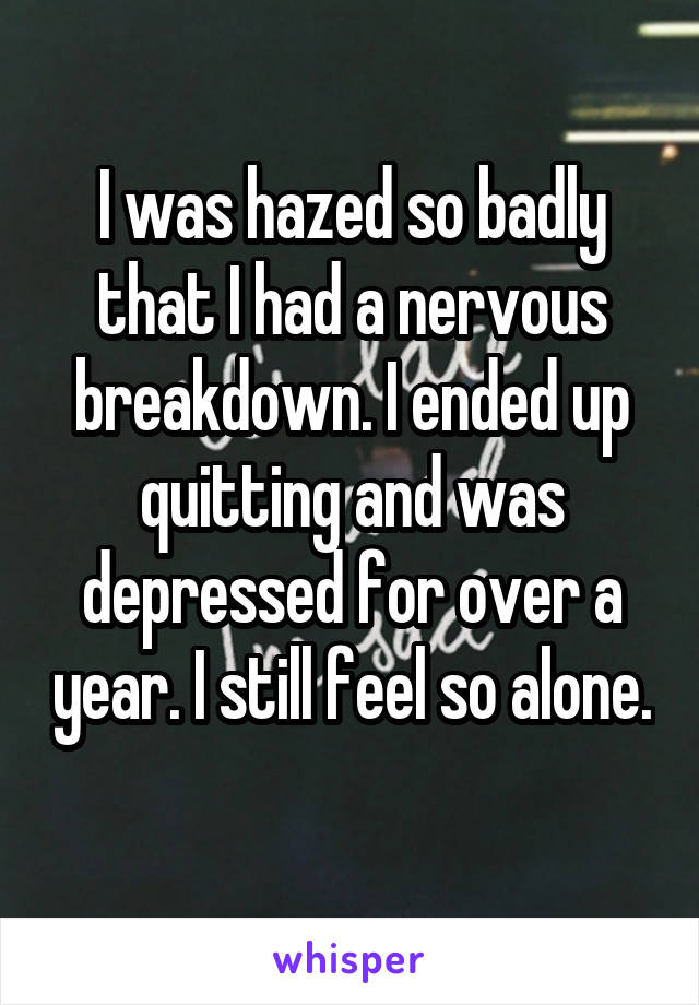 I was hazed so badly that I had a nervous breakdown. I ended up quitting and was depressed for over a year. I still feel so alone. 