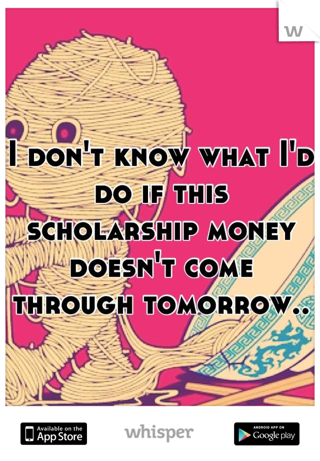 I don't know what I'd do if this scholarship money doesn't come through tomorrow..