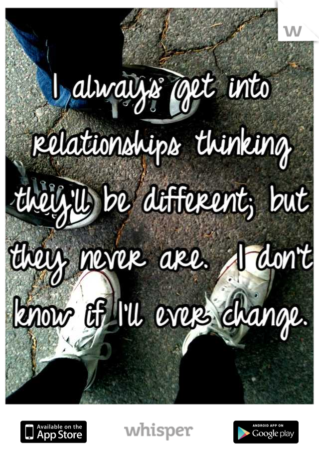 I always get into relationships thinking they'll be different; but they never are.  I don't know if I'll ever change.