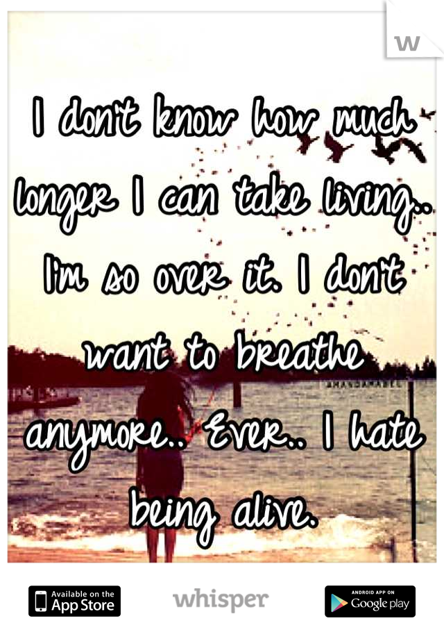 I don't know how much longer I can take living.. I'm so over it. I don't want to breathe anymore.. Ever.. I hate being alive.