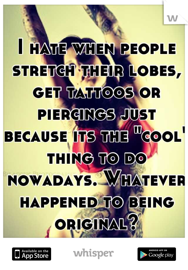 I hate when people stretch their lobes, get tattoos or piercings just because its the "cool" thing to do nowadays. Whatever happened to being original?