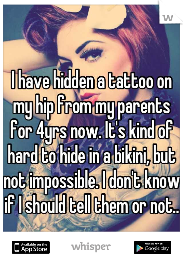 I have hidden a tattoo on my hip from my parents for 4yrs now. It's kind of hard to hide in a bikini, but not impossible. I don't know if I should tell them or not..