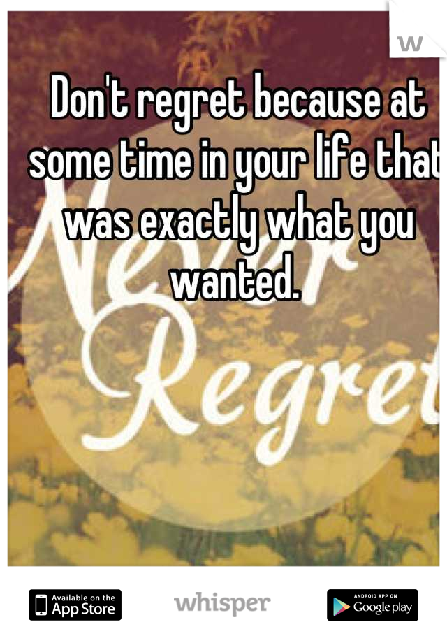 Don't regret because at some time in your life that was exactly what you wanted. 