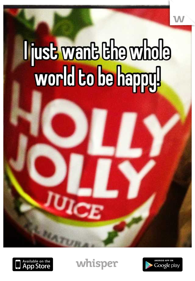 I just want the whole world to be happy!