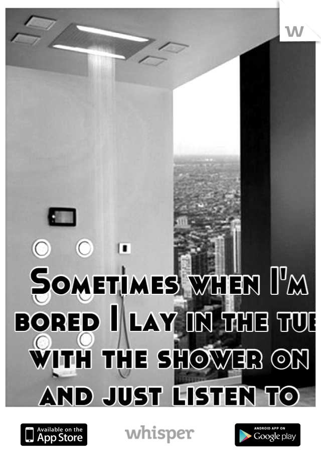 Sometimes when I'm bored I lay in the tub with the shower on and just listen to music. 