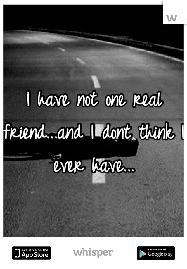 I have not one real friend...and I dont think I ever have...